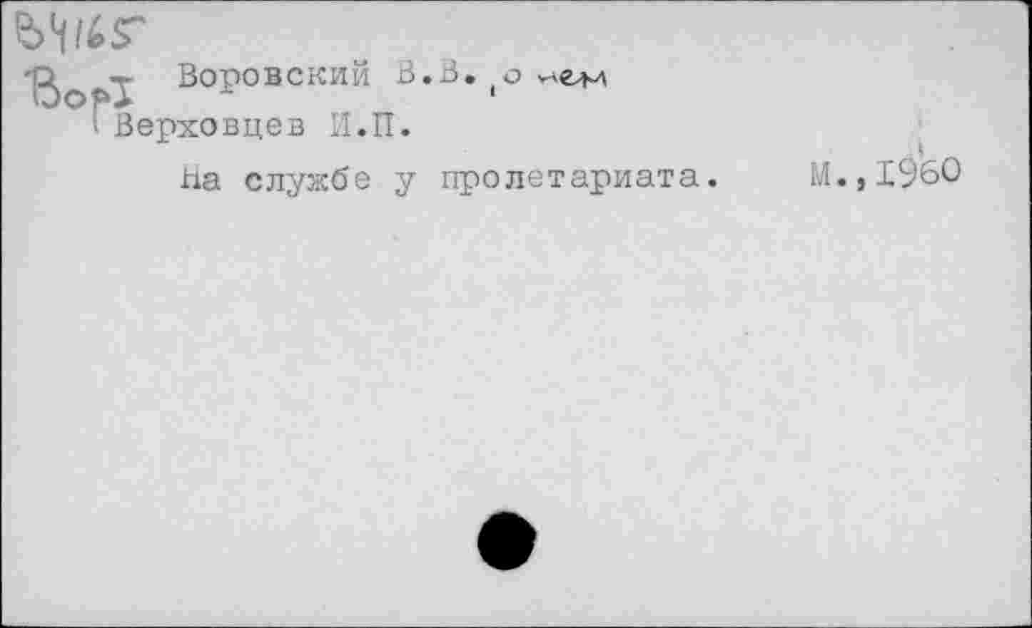 ﻿'[2>о Воровский В.В. (о
° Верховцев И.П.
На службе у пролетариата. М.,1960